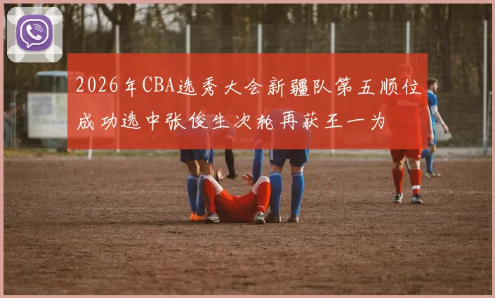 2026年CBA选秀大会新疆队第五顺位成功选中张俊生次轮再获王一为