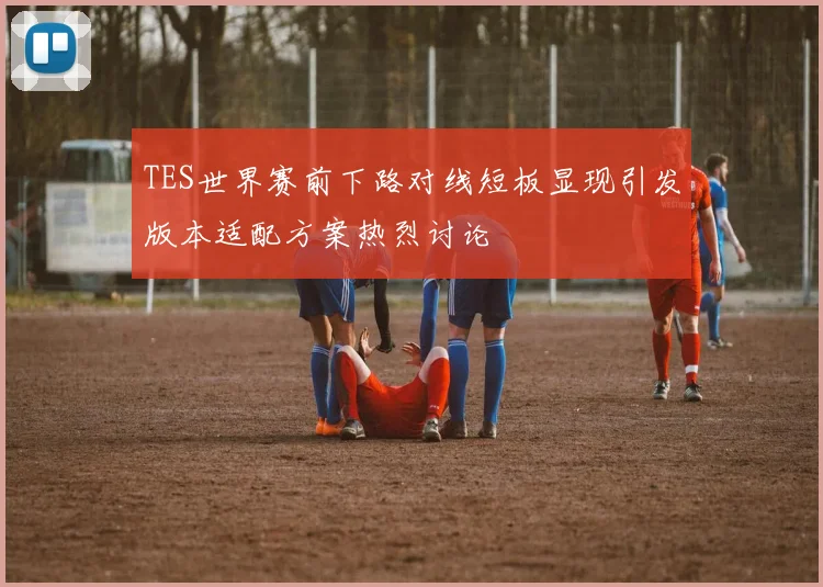 TES世界赛前下路对线短板显现引发版本适配方案热烈讨论