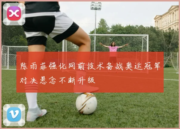 陈雨菲强化网前技术备战奥运冠军对决悬念不断升级