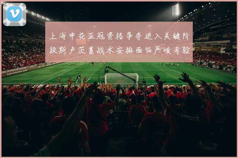 上海申花亚冠资格争夺进入关键阶段斯卢茨基战术安排面临严峻考验