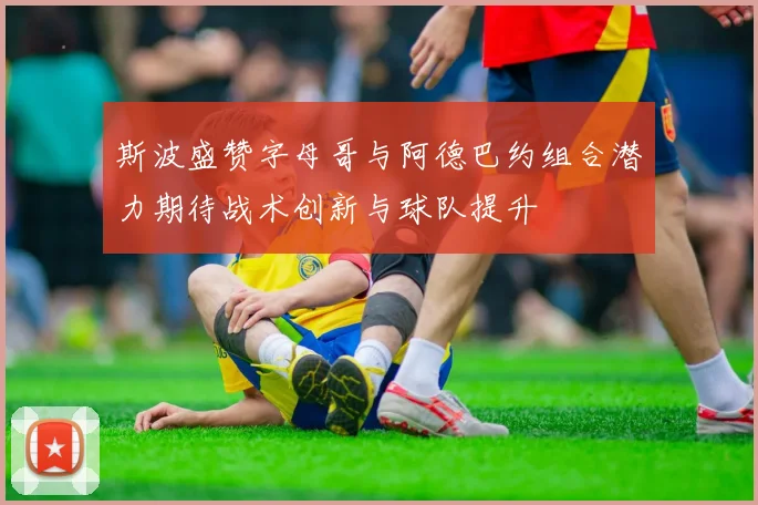 斯波盛赞字母哥与阿德巴约组合潜力期待战术创新与球队提升